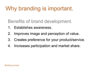 Why branding is important.
Benefits of brand development.
1. Establishes awareness.
2. Improves image and perception of value.
3. Creates preference for your product/service.
4. Increases participation and market share.
Building a brand.