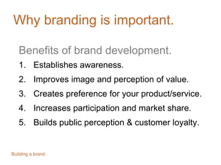 Why branding is important.
Benefits of brand development.
1. Establishes awareness.
2. Improves image and perception of value.
3. Creates preference for your product/service.
4. Increases participation and market share.
5. Builds public perception & customer loyalty.
Building a brand.