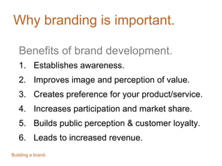 Why branding is important.
Benefits of brand development.
1. Establishes awareness.
2. Improves image and perception of value.
3. Creates preference for your product/service.
4. Increases participation and market share.
5. Builds public perception & customer loyalty.
6. Leads to increased revenue.
Building a brand.