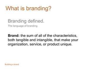 What is branding?
Branding defined.
The language of branding.
Brand: the sum of all of the characteristics,
both tangible and intangible, that make your
organization, service, or product unique.
Building a brand.