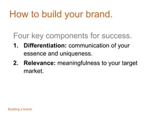 How to build your brand.
Four key components for success.
1. Differentiation: communication of your
essence and uniqueness.
2. Relevance: meaningfulness to your target
market.
Building a brand.