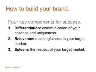 How to build your brand.
Four key components for success.
1. Differentiation: communication of your
essence and uniqueness.
2. Relevance: meaningfulness to your target
market.
3. Esteem: the respect of your target market.
Building a brand.