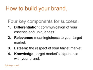 How to build your brand.
Four key components for success.
1. Differentiation: communication of your
essence and uniqueness.
2. Relevance: meaningfulness to your target
market.
3. Esteem: the respect of your target market.
4. Knowledge: target market’s experience
with your brand.
Building a brand.