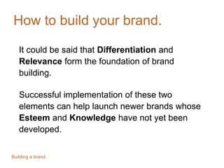 How to build your brand.
It could be said that Differentiation and
Relevance form the foundation of brand
building.
Successful implementation of these two
elements can help launch newer brands whose
Esteem and Knowledge have not yet been
developed.
Building a brand.