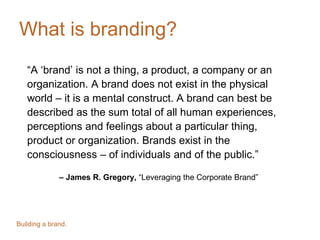 What is branding?
“A ‘brand’ is not a thing, a product, a company or an
organization. A brand does not exist in the physical
world – it is a mental construct. A brand can best be
described as the sum total of all human experiences,
perceptions and feelings about a particular thing,
product or organization. Brands exist in the
consciousness – of individuals and of the public.”
– James R. Gregory, “Leveraging the Corporate Brand”
Building a brand.