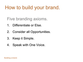 How to build your brand.
Five branding axioms.
1. Differentiate or Else.
2. Consider all Opportunities.
3. Keep it Simple.
4. Speak with One Voice.
Building a brand.