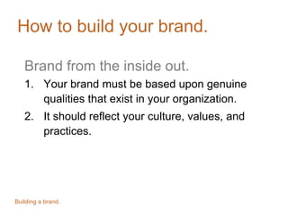 How to build your brand.
Brand from the inside out.
1. Your brand must be based upon genuine
qualities that exist in your organization.
2. It should reflect your culture, values, and
practices.
Building a brand.