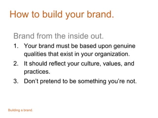 How to build your brand.
Brand from the inside out.
1. Your brand must be based upon genuine
qualities that exist in your organization.
2. It should reflect your culture, values, and
practices.
3. Don’t pretend to be something you’re not.
Building a brand.