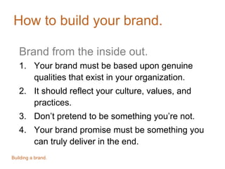 How to build your brand.
Brand from the inside out.
1. Your brand must be based upon genuine
qualities that exist in your organization.
2. It should reflect your culture, values, and
practices.
3. Don’t pretend to be something you’re not.
4. Your brand promise must be something you
can truly deliver in the end.
Building a brand.