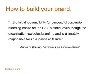 How to build your brand.
“…the initial responsibility for successful corporate
branding has to be the CEO’s alone, even though the
organization executes branding and is ultimately
responsible for its success or failure.”
– James R. Gregory, “Leveraging the Corporate Brand”
Building a brand.