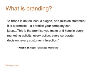 What is branding?
“A brand is not an icon, a slogan, or a mission statement.
It is a promise – a promise your company can
keep…This is the promise you make and keep in every
marketing activity, every action, every corporate
decision, every customer interaction.”
– Kristin Zhivago, “Business Marketing”
Building a brand.