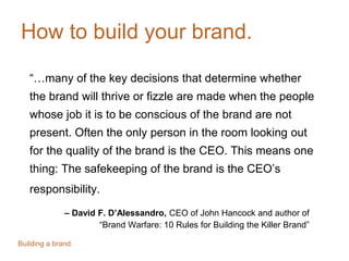 How to build your brand.
“…many of the key decisions that determine whether
the brand will thrive or fizzle are made when the people
whose job it is to be conscious of the brand are not
present. Often the only person in the room looking out
for the quality of the brand is the CEO. This means one
thing: The safekeeping of the brand is the CEO’s
responsibility.
– David F. D’Alessandro, CEO of John Hancock and author of
“Brand Warfare: 10 Rules for Building the Killer Brand”
Building a brand.