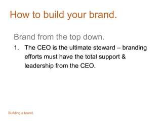 How to build your brand.
Brand from the top down.
1. The CEO is the ultimate steward – branding
efforts must have the total support &
leadership from the CEO.
Building a brand.