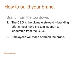 How to build your brand.
Brand from the top down.
1. The CEO is the ultimate steward – branding
efforts must have the total support &
leadership from the CEO.
2. Employees will make or break the brand.
Building a brand.