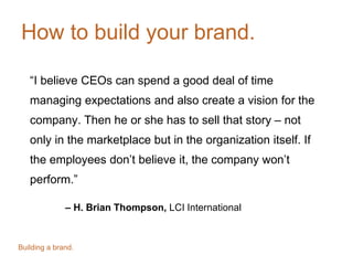 How to build your brand.
“I believe CEOs can spend a good deal of time
managing expectations and also create a vision for the
company. Then he or she has to sell that story – not
only in the marketplace but in the organization itself. If
the employees don’t believe it, the company won’t
perform.”
– H. Brian Thompson, LCI International
Building a brand.