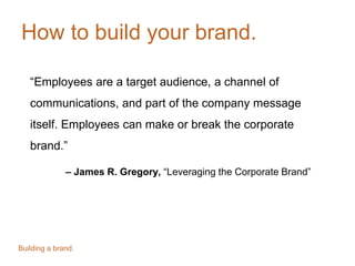 How to build your brand.
“Employees are a target audience, a channel of
communications, and part of the company message
itself. Employees can make or break the corporate
brand.”
– James R. Gregory, “Leveraging the Corporate Brand”
Building a brand.