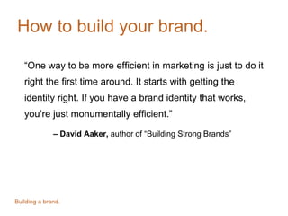 How to build your brand.
“One way to be more efficient in marketing is just to do it
right the first time around. It starts with getting the
identity right. If you have a brand identity that works,
you’re just monumentally efficient.”
– David Aaker, author of “Building Strong Brands”
Building a brand.