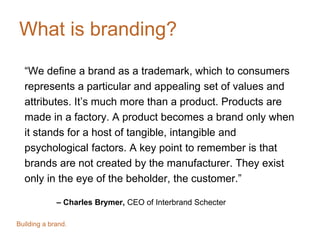 What is branding?
“We define a brand as a trademark, which to consumers
represents a particular and appealing set of values and
attributes. It’s much more than a product. Products are
made in a factory. A product becomes a brand only when
it stands for a host of tangible, intangible and
psychological factors. A key point to remember is that
brands are not created by the manufacturer. They exist
only in the eye of the beholder, the customer.”
– Charles Brymer, CEO of Interbrand Schecter
Building a brand.