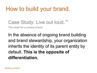 How to build your brand.
Case Study: Live out loud.™
The need for a unique brand.
In the absence of ongoing brand building
and brand stewardship, your organization
inherits the identity of its parent entity by
default. This is the opposite of
differentiation.
Building a brand.