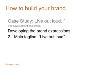 How to build your brand.
Case Study: Live out loud.™
The development of a brand.
Developing the brand expressions.
2. Main tagline: “Live out loud”.
Building a brand.