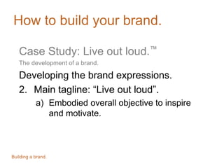 How to build your brand.
Case Study: Live out loud.™
The development of a brand.
Developing the brand expressions.
2. Main tagline: “Live out loud”.
a) Embodied overall objective to inspire
and motivate.
Building a brand.