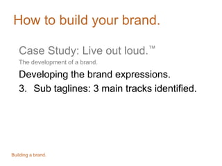 How to build your brand.
Case Study: Live out loud.™
The development of a brand.
Developing the brand expressions.
3. Sub taglines: 3 main tracks identified.
Building a brand.