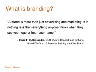 What is branding?
“A brand is more than just advertising and marketing. It is
nothing less than everything anyone thinks when they
see your logo or hear your name.”
– David F. D’Alessandro, CEO of John Hancock and author of
“Brand Warfare: 10 Rules for Building the Killer Brand”
Building a brand.