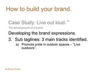 How to build your brand.
Case Study: Live out loud.™
The development of a brand.
Developing the brand expressions.
3. Sub taglines: 3 main tracks identified.
a) Promote pride in outdoor spaces – “Live
outdoors”.
Building a brand.