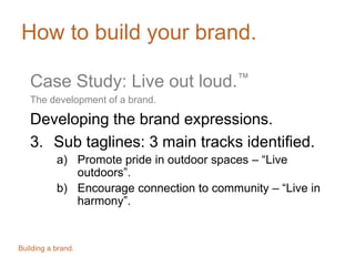 How to build your brand.
Case Study: Live out loud.™
The development of a brand.
Developing the brand expressions.
3. Sub taglines: 3 main tracks identified.
a) Promote pride in outdoor spaces – “Live
outdoors”.
b) Encourage connection to community – “Live in
harmony”.
Building a brand.