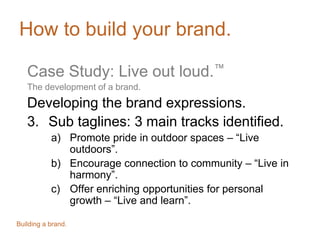 How to build your brand.
Case Study: Live out loud.™
The development of a brand.
Developing the brand expressions.
3. Sub taglines: 3 main tracks identified.
a) Promote pride in outdoor spaces – “Live
outdoors”.
b) Encourage connection to community – “Live in
harmony”.
c) Offer enriching opportunities for personal
growth – “Live and learn”.
Building a brand.