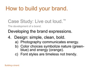 How to build your brand.
Case Study: Live out loud.™
The development of a brand.
Developing the brand expressions.
4. Design: simple, clean, bold.
a) Photography communicates energy.
b) Color choices symbolize nature (greenblue) and energy (orange).
c) Font styles are timeless not trendy.
Building a brand.