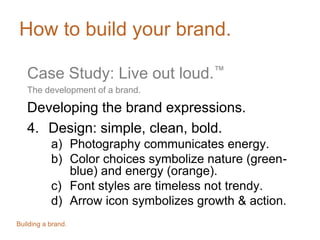 How to build your brand.
Case Study: Live out loud.™
The development of a brand.
Developing the brand expressions.
4. Design: simple, clean, bold.
a) Photography communicates energy.
b) Color choices symbolize nature (greenblue) and energy (orange).
c) Font styles are timeless not trendy.
d) Arrow icon symbolizes growth & action.
Building a brand.