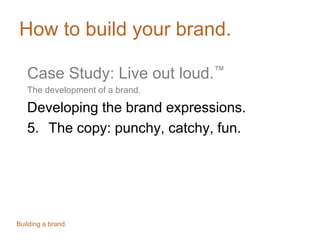 How to build your brand.
Case Study: Live out loud.™
The development of a brand.
Developing the brand expressions.
5. The copy: punchy, catchy, fun.
Building a brand.