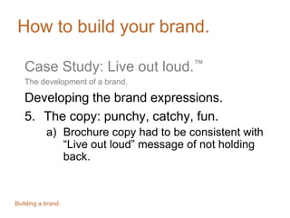 How to build your brand.
Case Study: Live out loud.™
The development of a brand.
Developing the brand expressions.
5. The copy: punchy, catchy, fun.
a) Brochure copy had to be consistent with
“Live out loud” message of not holding
back.
Building a brand.