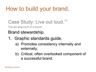 How to build your brand.
Case Study: Live out loud.™
The development of a brand.
Brand stewardship.
1. Graphic standards guide.
a) Promotes consistency internally and
externally.
b) Critical, often overlooked component of
a successful brand.
Building a brand.