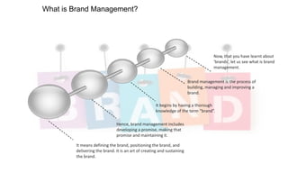 What is Brand Management?

Now, that you have learnt about
‘brands’, let us see what is brand
management.
Brand management is the process of
building, managing and improving a
brand.
It begins by having a thorough
knowledge of the term “brand”.
Hence, brand management includes
developing a promise, making that
promise and maintaining it.
It means defining the brand, positioning the brand, and
delivering the brand. It is an art of creating and sustaining
the brand.

 