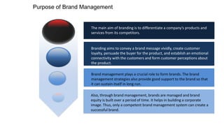 Purpose of Brand Management

The main aim of branding is to differentiate a company’s products and
services from its competitors.

Branding aims to convey a brand message vividly, create customer
loyalty, persuade the buyer for the product, and establish an emotional
connectivity with the customers and form customer perceptions about
the product.
Brand management plays a crucial role to form brands. The brand
management strategies also provide good support to the brand so that
it can sustain itself in long run.
Also, through brand management, brands are managed and brand
equity is built over a period of time. It helps in building a corporate
image. Thus, only a competent brand management system can create a
successful brand.

 