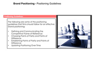 Brand Positioning - Positioning Guidelines

Positioning Guidelines:

The following are some of the positioning
guidelines that firms should follow for an effective
brand positioning:
•
•
•

•

Defining and Communicating the
Competitive Frame of Reference
Choosing Points of Parity and Points of
Difference
Establishing Points of Parity and Points of
Difference
Updating Positioning Over Time

 