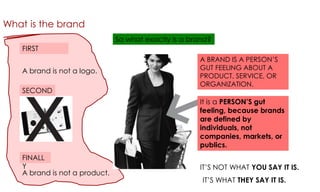 What is the brand
So what exactly is a brand?
FIRST
A brand is not a logo.
SECOND

A BRAND IS A PERSON‟S
GUT FEELING ABOUT A
PRODUCT, SERVICE, OR
ORGANIZATION.

It is a PERSON’S gut
feeling, because brands
are defined by
individuals, not
companies, markets, or
publics.
FINALL
Y
A brand is not a product.

IT‟S NOT WHAT YOU SAY IT IS.

IT‟S WHAT THEY SAY IT IS.

 