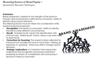 Measuring Sources of Brand Equity –
Quantitative Research Techniques

Awareness
Brand awareness is related to the strength of the brand in
memory. Brand awareness is reflected by consumers‟ ability to
identify various brand elements.
The following factors must be taken into consideration while
measuring brand awareness:
•
Recognition: This relates to consumers‟ ability to identify
the brand under different circumstances.
•
Recall: „Unaided recall‟ means the identification with
minimal cues. „Aided recall‟ means various cues were used
to assist recall.
•
Corrections for Guessing: The research data collected for
measure must consider the issue of consumers „making up‟
responses or „guessing‟. These may affect strategic brand
decisions.
•
Strategic Implications: It is important that researchers
understand that recognition and recall is essential in
analyzing formation of consideration sets and product
decisions made by consumers.

 