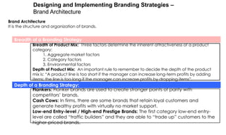 Designing and Implementing Branding Strategies –
Brand Architecture
Brand Architecture
It is the structure and organization of brands.

Breadth of a Branding Strategy

Breadth of Product Mix: Three factors determine the inherent attractiveness of a product
category:
1. Aggregate market factors
2. Category factors
3. Environmental factors
Depth of Product Mix: An important rule to remember to decide the depth of the product
mix is: “A product line is too short if the manager can increase long-term profits by adding
items; the line is too long if the manager can increase profits by dropping items”.

Depth of a Branding Strategy:
Flankers: Flanker brands are used to create stronger points of parity with
competitors‟ brands.
Cash Cows: In firms, there are some brands that retain loyal customers and
generate healthy profits with virtually no market support.
Low-end Entry-level / High-end Prestige Brands: The first category low-end entrylevel are called “traffic builders” and they are able to “trade up” customers to the
higher-priced brands.

 