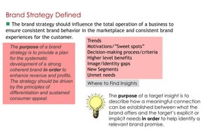 Brand Strategy Defined
 The brand strategy should influence the total operation of a business to
ensure consistent brand behavior in the marketplace and consistent brand
experiences for the customer.
Trends
Motivations/”Sweet spots”
The purpose of a brand
Decision-making process/criteria
strategy is to provide a plan
Higher level benefits
for the systematic
Image/Identity gaps
development of a strong
New Segments
coherent brand in order to
Unmet needs
enhance revenue and profits.
The strategy should be driven
Where to Find Insights
by the principles of
differentiation and sustained
The purpose of a target insight is to
consumer appeal.
describe how a meaningful connection
can be established between what the
brand offers and the target‟s explicit or
implicit needs in order to help identify a
relevant brand promise.

 