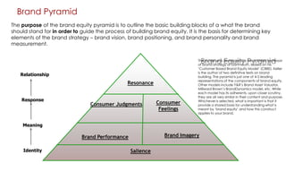 Brand Pyramid
The purpose of the brand equity pyramid is to outline the basic building blocks of a what the brand
should stand for in order to guide the process of building brand equity. It is the basis for determining key
elements of the brand strategy – brand vision, brand positioning, and brand personality and brand
measurement.

Brand Equity Pyramid

Relationship

Resonance
Response

Consumer Judgments

Consumer
Feelings

The model was developed by Kevin Keller, professor
of brand strategy at Dartmouth, based on his
„Customer Based Brand Equity Model‟ (CBBE). Keller
is the author of two definitive texts on brand
building. The pyramid is just one of 4-5 leading
representations of the components of brand equity.
Other models include Y&R‟s Brand Asset Valuator,
Millward Brown‟s BrandDynamics model, etc. While
each model has its adherents, upon closer scrutiny,
they are all very similar in their content and purpose.
Whichever is selected, what is important is that it
provide a shared basis for understanding what is
meant by „brand equity‟ and how this construct
applies to your brand.

Meaning

Brand Imagery

Brand Performance
Identity

Salience

 