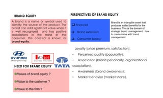 BRAND EQUITY
A brand is a name or symbol used to
identity the source of the product. The
brand can add significant value when it
is well recognized and has positive
associations in the mind of the
consumer. This concept is known as
brand equity.

PERSPECTIVES OF BRAND EQUITY

 Financial


Brand extension



Consumer based

Brand is an intangible asset that
produces added benefits for the
business. This is the domain of
strategic brand management : how
to create value with brand
management.

• Loyalty (price premium, satisfaction).
•
•
NEED FOR BRAND EQUITY
Values of brand equity ?
Value to the customer ?
Value to the firm ?

Perceived quality (popularity).
Association (brand personality, organizational

association).
•

Awareness (brand awareness).

•

Market behavior (market share).

 