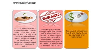 Brand Equity Concept

You can see that when a
commodity becomes a
brand, it is said to have
equity. Brand equity is the
premium a brand can
command in the market
or the difference
between the perceived
value and the intrinsic
value.

Brand equity can be
thought of as the "added
value" endowed to a
product in the thoughts,
words, and actions of
consumers. There are
many different ways that
this added value can be
created for a brand.

Therefore, it is important
that Brand Equity should
be nourished and
replenished.

 
