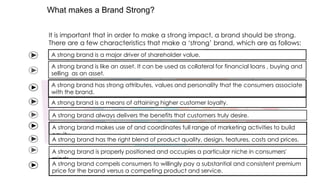 What makes a Brand Strong?
It is important that in order to make a strong impact, a brand should be strong.
There are a few characteristics that make a „strong‟ brand, which are as follows:
A strong brand is a major driver of shareholder value.

A strong brand is like an asset. It can be used as collateral for financial loans , buying and
selling as an asset.
A strong brand has strong attributes, values and personality that the consumers associate
with the brand.
A strong brand is a means of attaining higher customer loyalty.
A strong brand always delivers the benefits that customers truly desire.
A strong brand makes use of and coordinates full range of marketing activities to build
equity.
A strong brand has the right blend of product quality, design, features, costs and prices.
A strong brand is properly positioned and occupies a particular niche in consumers'
minds.
A strong brand compels consumers to willingly pay a substantial and consistent premium
price for the brand versus a competing product and service.

 