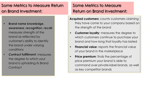 Some Metrics to Measure Return
on Brand Investment:
•

•

Brand name knowledge,
awareness, recognition, recall:
measures strength of the
brand as reflected by
customer's ability to identify
the brand under varying
conditions
Contract fulfillment: measures
the degree to which your
brand is upholding its Brand
Contract

Some Metrics to Measure
Return on Brand Investment:
Acquired customers: counts customers claiming
they have come to your company based on
the strength of the brand
•

Customer loyalty: measures the degree to
which customers continue to purchase your
brand and how long that loyalty has lasted

•

Financial value: reports the financial value
of your brand in the marketplace

•

Price premium: finds the percentage of
price premium your brand is able to
command over private-label brands, as well
as key competitor brands

 