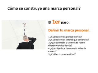Cómo se construye una marca personal?
El 1erpaso:
Definir tu marca personal.
1.¿Cuáles son tus puntos fuertes?
2.¿Cuáles son los valores que defiendes?
3.¿Qué calidades y factores te hacen
diferente de los demás?
4.¿Qué objetivos tienes en la vida y la
carrera?
5.¿Cuál es tu personalidad?
 
