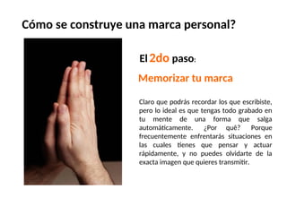 El2do paso:
Claro que podrás recordar los que escribiste,
pero lo ideal es que tengas todo grabado en
tu mente de una forma que salga
automáticamente. ¿Por quê? Porque
frecuentemente enfrentarás situaciones en
las cuales tienes que pensar y actuar
rápidamente, y no puedes olvidarte de la
exacta imagen que quieres transmitir.
Memorizar tu marca
Cómo se construye una marca personal?
 