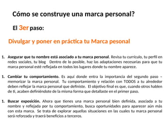 El 3erpaso:
Divulgar y poner en práctica tu Marca pesonal
Cómo se construye una marca personal?
1. Asegurar que tu nombre está asociado a tu marca personal. Revisa tu currículo, tu perfil en
redes sociales, tu blog Dentro de lo posible, haz las adaptaciones necesarias para que tu
marca personal esté reflejada en todos los lugares donde tu nombre aparece.
1. Cambiar tu comportamiento. Es aquí donde entra la importancia del segundo paso –
memorizar la marca personal. Tu comportamiento y relación con TODOS a tu alrededor
deben reflejar la marca personal que definiste. El objetivo final es que, cuando otros hablen
de ti, acaben definiéndote de la misma forma que detallaste en el primer paso.
1. Buscar exposición. Ahora que tienes una marca personal bien definida, asociada a tu
nombre y reflejada por tu comportamiento, busca oportunidades para aparecer aún más
con esta marca. Se trata de explorar aquellas situaciones en las cuales tu marca personal
será reforzada y traerá beneficios a terceros.
 